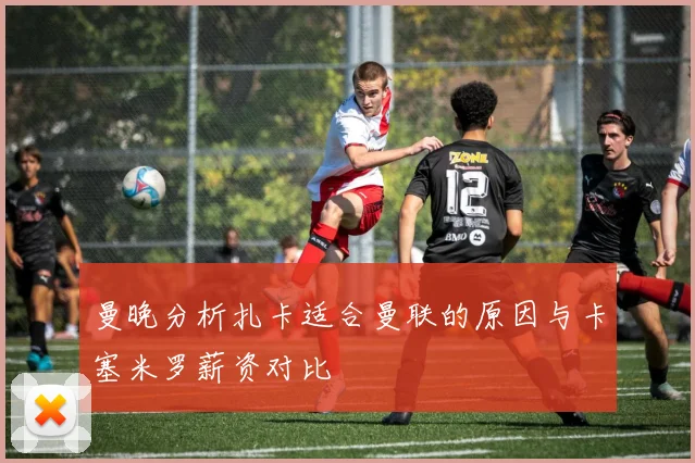 曼晚分析扎卡适合曼联的原因与卡塞米罗薪资对比