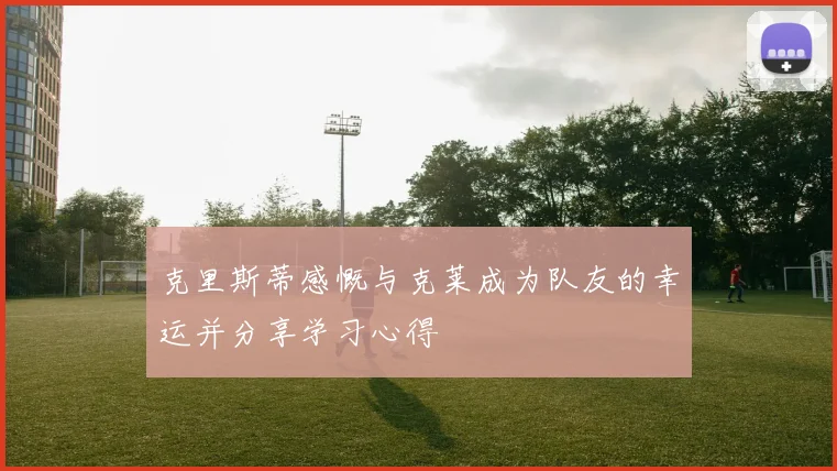 克里斯蒂感慨与克莱成为队友的幸运并分享学习心得