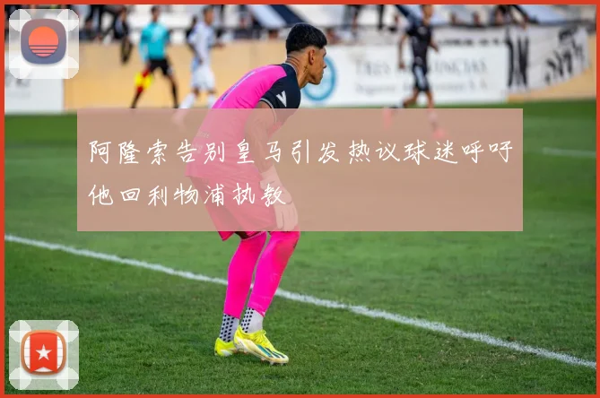 阿隆索告别皇马引发热议球迷呼吁他回利物浦执教