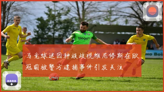 马竞球迷因种族歧视维尼修斯在欧冠前被警方逮捕事件引发关注