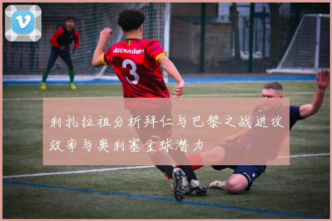 利扎拉祖分析拜仁与巴黎之战进攻效率与奥利塞金球潜力