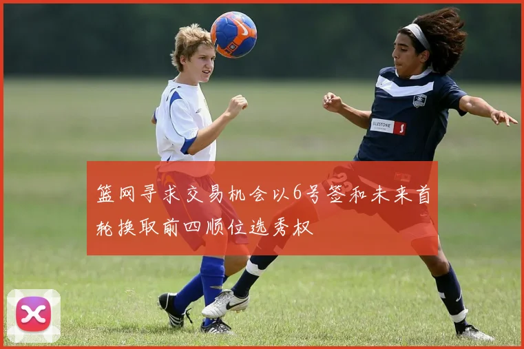 篮网寻求交易机会以6号签和未来首轮换取前四顺位选秀权