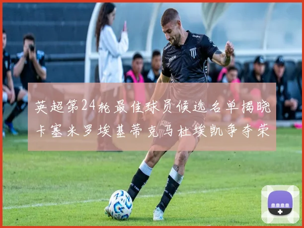 英超第24轮最佳球员候选名单揭晓卡塞米罗埃基蒂克马杜埃凯争夺荣誉
