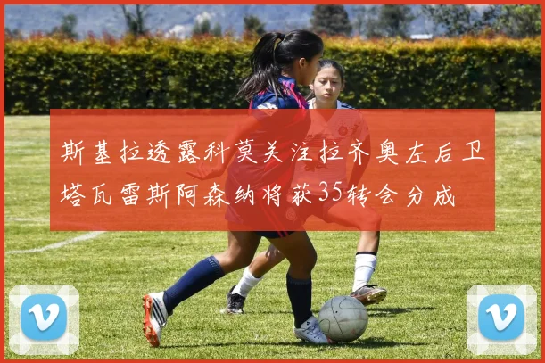 斯基拉透露科莫关注拉齐奥左后卫塔瓦雷斯阿森纳将获35转会分成