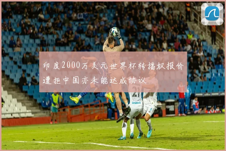 印度2000万美元世界杯转播权报价遭拒中国亦未能达成协议