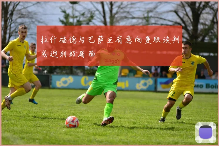 拉什福德与巴萨互有意向曼联谈判或迎利好局面