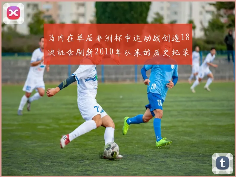 马内在单届非洲杯中运动战创造18次机会刷新2010年以来的历史纪录