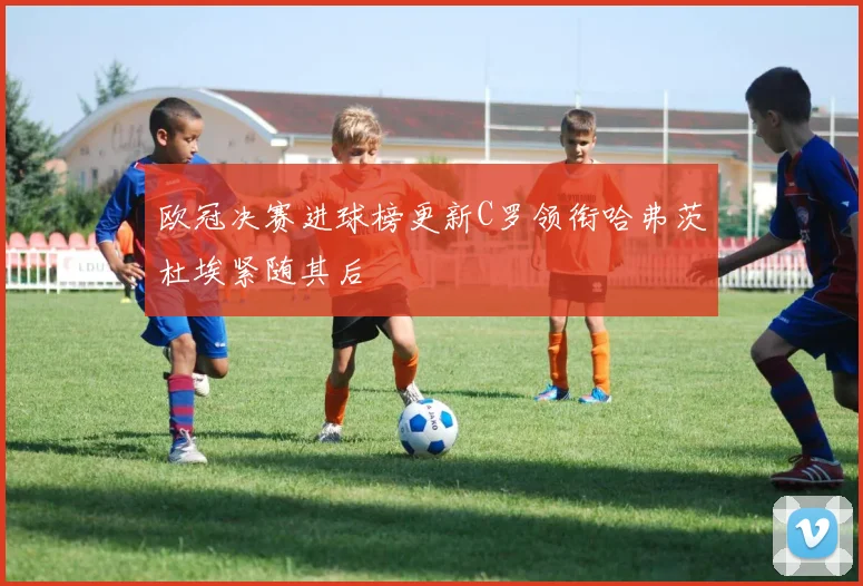欧冠决赛进球榜更新C罗领衔哈弗茨杜埃紧随其后