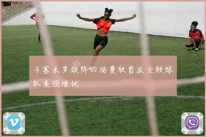 卡塞米罗缺阵四场曼联首发全败球队表现堪忧