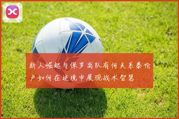 新人崛起与保罗离队有何关系泰伦卢如何在逆境中展现战术智慧