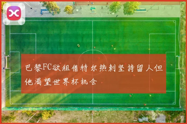 巴黎FC欲租借特尔热刺坚持留人但他渴望世界杯机会