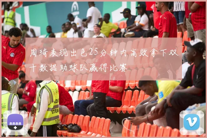周琦表现出色25分钟内高效拿下双十数据助球队赢得比赛
