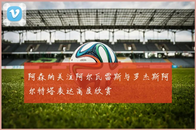 阿森纳关注阿尔瓦雷斯与罗杰斯阿尔特塔表达高度欣赏