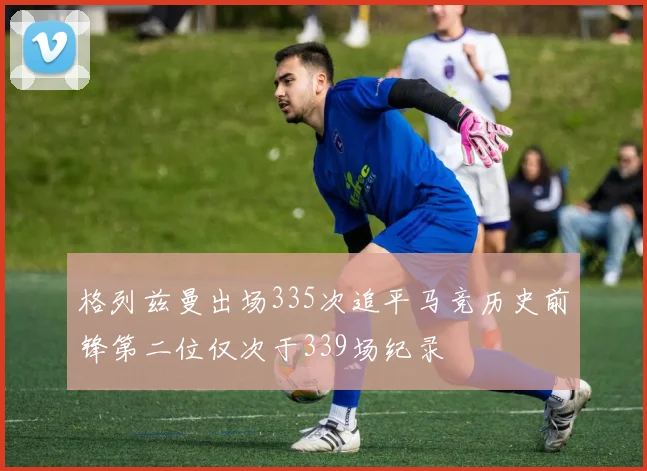 格列兹曼出场335次追平马竞历史前锋第二位仅次于339场纪录