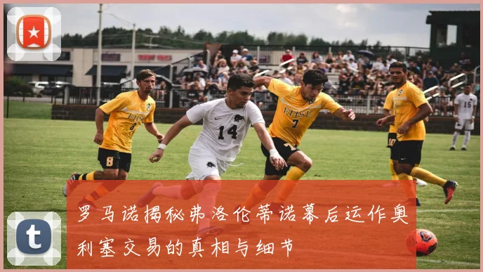 罗马诺揭秘弗洛伦蒂诺幕后运作奥利塞交易的真相与细节