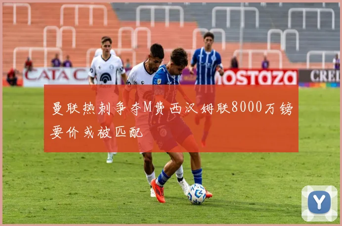 曼联热刺争夺M费西汉姆联8000万镑要价或被匹配