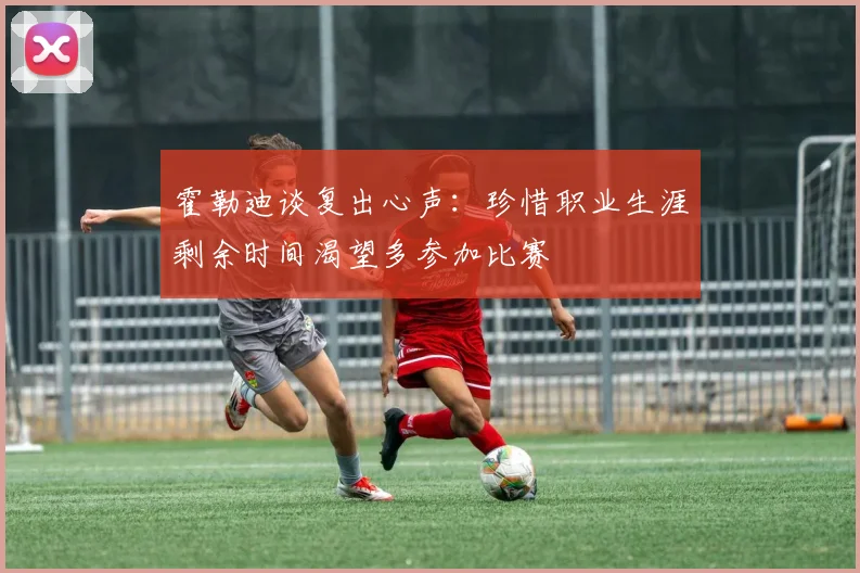 霍勒迪谈复出心声：珍惜职业生涯剩余时间渴望多参加比赛