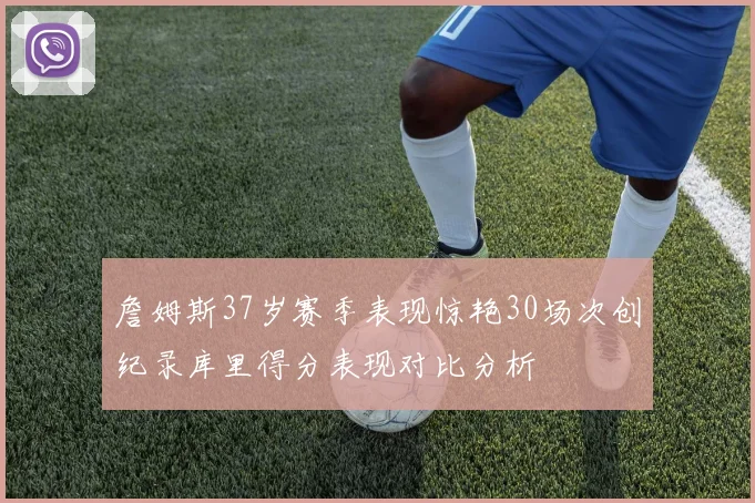詹姆斯37岁赛季表现惊艳30场次创纪录库里得分表现对比分析