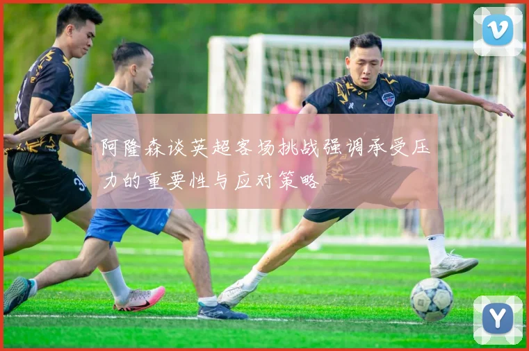 阿隆森谈英超客场挑战强调承受压力的重要性与应对策略