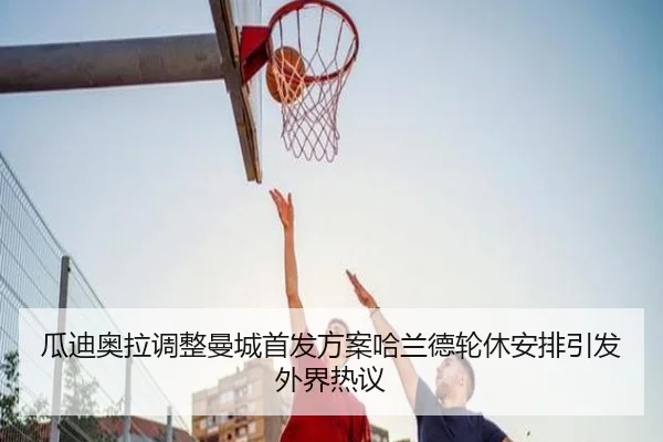 瓜迪奥拉调整曼城首发方案哈兰德轮休安排引发外界热议（LianYing）